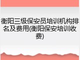 衡阳三级保安员培训机构排名及费用(衡阳保安培训收费)