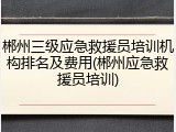 郴州三级应急救援员培训机构排名及费用(郴州应急救援员培训)