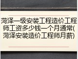 菏泽一级安装工程造价工程师工资多少钱一个月通常(菏泽安装造价工程师月薪)