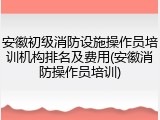 安徽初级消防设施操作员培训机构排名及费用(安徽消防操作员培训)