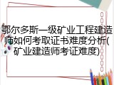 鄂尔多斯一级矿业工程建造师如何考取证书难度分析(矿业建造师考证难度)
