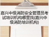 嘉兴中级消防安全管理员考试培训机构哪里找(嘉兴中级消防培训机构)
