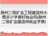 滁州二级矿业工程建造师大概多少学费好就业吗(滁州二级矿业建造师就业学费)