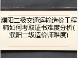 濮阳二级交通运输造价工程师如何考取证书难度分析(濮阳二级造价师难度)