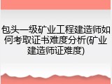 包头一级矿业工程建造师如何考取证书难度分析(矿业建造师证难度)