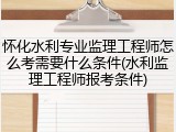 怀化水利专业监理工程师怎么考需要什么条件(水利监理工程师报考条件)