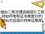 烟台二级交通运输造价工程师如何考取证书难度分析(烟台交运造价师考证难度)