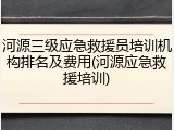 河源三级应急救援员培训机构排名及费用(河源应急救援培训)