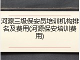 河源三级保安员培训机构排名及费用(河源保安培训费用)