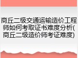商丘二级交通运输造价工程师如何考取证书难度分析(商丘二级造价师考证难度)