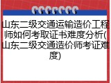 山东二级交通运输造价工程师如何考取证书难度分析(山东二级交通造价师考证难度)