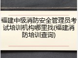 福建中级消防安全管理员考试培训机构哪里找(福建消防培训查询)