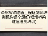 福州桥梁隧道工程检测师培训机构哪个最好(福州桥梁隧道检测培训)