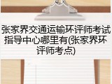 张家界交通运输环评师考试指导中心哪里有(张家界环评师考点)