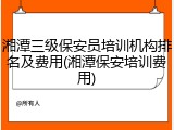 湘潭三级保安员培训机构排名及费用(湘潭保安培训费用)