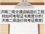 济南二级交通运输造价工程师如何考取证书难度分析(济南二级造价师考证难度)