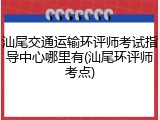 汕尾交通运输环评师考试指导中心哪里有(汕尾环评师考点)