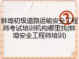 蚌埠初级道路运输安全工程师考试培训机构哪里找(蚌埠安全工程师培训)