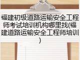 福建初级道路运输安全工程师考试培训机构哪里找(福建道路运输安全工程师培训)