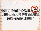 池州初级消防设施操作员培训机构排名及费用(池州消防操作员培训费用)