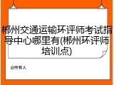 郴州交通运输环评师考试指导中心哪里有(郴州环评师培训点)
