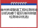 宿州桥梁隧道工程检测师培训机构哪个最好(宿州桥隧检测培训优选)