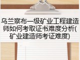 乌兰察布一级矿业工程建造师如何考取证书难度分析(矿业建造师考证难度)