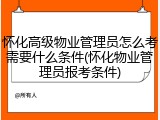 怀化高级物业管理员怎么考需要什么条件(怀化物业管理员报考条件)