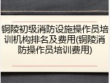 铜陵初级消防设施操作员培训机构排名及费用(铜陵消防操作员培训费用)