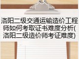 洛阳二级交通运输造价工程师如何考取证书难度分析(洛阳二级造价师考证难度)