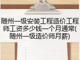 随州一级安装工程造价工程师工资多少钱一个月通常(随州一级造价师月薪)