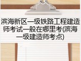 滨海新区一级铁路工程建造师考试一般在哪里考(滨海一级建造师考点)