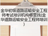金华初级道路运输安全工程师考试培训机构哪里找(金华道路运输安全工程师培训)