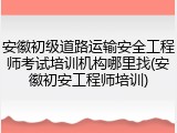 安徽初级道路运输安全工程师考试培训机构哪里找(安徽初安工程师培训)
