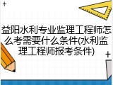 益阳水利专业监理工程师怎么考需要什么条件(水利监理工程师报考条件)