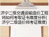 济宁二级交通运输造价工程师如何考取证书难度分析(济宁二级造价师考证难度)