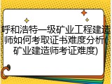 呼和浩特一级矿业工程建造师如何考取证书难度分析(矿业建造师考证难度)