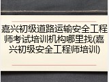 嘉兴初级道路运输安全工程师考试培训机构哪里找(嘉兴初级安全工程师培训)