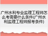 广州水利专业监理工程师怎么考需要什么条件(广州水利监理工程师报考条件)