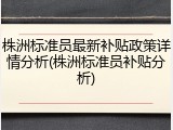 株洲标准员最新补贴政策详情分析(株洲标准员补贴分析)