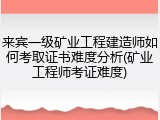 来宾一级矿业工程建造师如何考取证书难度分析(矿业工程师考证难度)