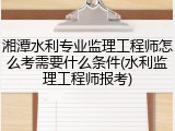湘潭水利专业监理工程师怎么考需要什么条件(水利监理工程师报考)