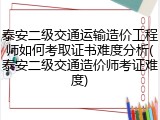 泰安二级交通运输造价工程师如何考取证书难度分析(泰安二级交通造价师考证难度)
