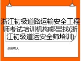 浙江初级道路运输安全工程师考试培训机构哪里找(浙江初级道运安全师培训)