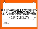 阜阳桥梁隧道工程检测师培训机构哪个最好(阜阳桥隧检测培训优选)