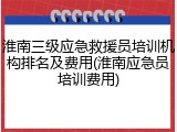 淮南三级应急救援员培训机构排名及费用(淮南应急员培训费用)