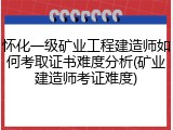 怀化一级矿业工程建造师如何考取证书难度分析(矿业建造师考证难度)