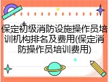 保定初级消防设施操作员培训机构排名及费用(保定消防操作员培训费用)