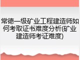 常德一级矿业工程建造师如何考取证书难度分析(矿业建造师考证难度)