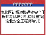 渝北区初级道路运输安全工程师考试培训机构哪里找(渝北安全工程师培训)
